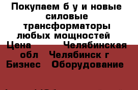 Покупаем б/у и новые силовые трансформаторы любых мощностей › Цена ­ 525 - Челябинская обл., Челябинск г. Бизнес » Оборудование   